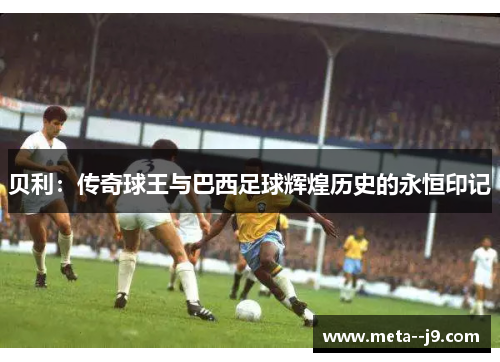 贝利：传奇球王与巴西足球辉煌历史的永恒印记