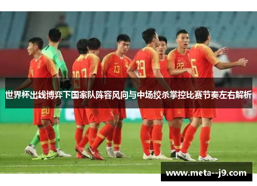 世界杯出线博弈下国家队阵容风向与中场绞杀掌控比赛节奏左右解析