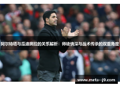 阿尔特塔与瓜迪奥拉的关系解析：师徒情深与战术传承的双重角度