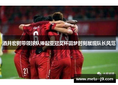 酒井宏树带领球队捧起亚冠奖杯圆梦时刻展现队长风范