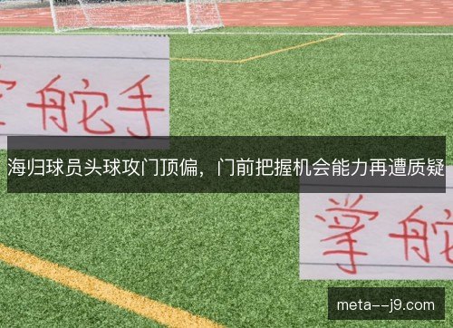 海归球员头球攻门顶偏，门前把握机会能力再遭质疑